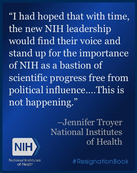 white text on a dark blue background reads 'I had hoped that with time, the new NIH leadership would find their voice and stand up for the importance of NIH as a bastion of scientific progress free from political influence….This is not happening.' the quote is attributed to 'Jennifer Troyer, National Institutes of Health.' the NIH logo appears in the lower left corner. the hashtag #ResignationBook appears in the lower right corner.